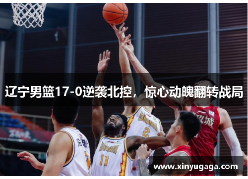 辽宁男篮17-0逆袭北控，惊心动魄翻转战局